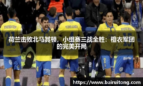 荷兰击败北马其顿，小组赛三战全胜：橙衣军团的完美开局