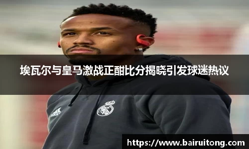 埃瓦尔与皇马激战正酣比分揭晓引发球迷热议