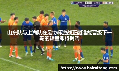 山东队与上海队在足协杯激战正酣谁能晋级下一轮的较量即将揭晓