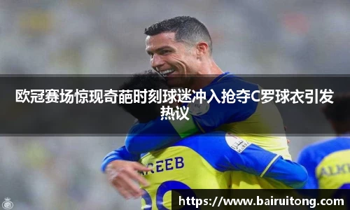 欧冠赛场惊现奇葩时刻球迷冲入抢夺C罗球衣引发热议