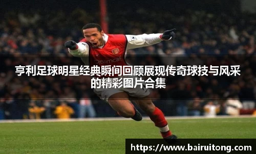 亨利足球明星经典瞬间回顾展现传奇球技与风采的精彩图片合集
