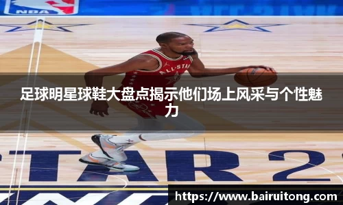 足球明星球鞋大盘点揭示他们场上风采与个性魅力